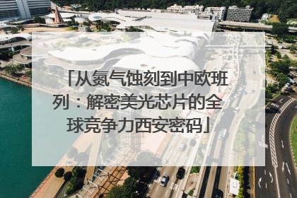 从氮气蚀刻到中欧班列：解密美光芯片的全球竞争力西安密码