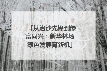 从治沙先锋到绿富同兴：新华林场绿色发展育新机