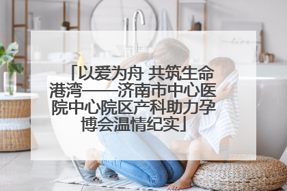 以爱为舟 共筑生命港湾——济南市中心医院中心院区产科助力孕博会温情纪实