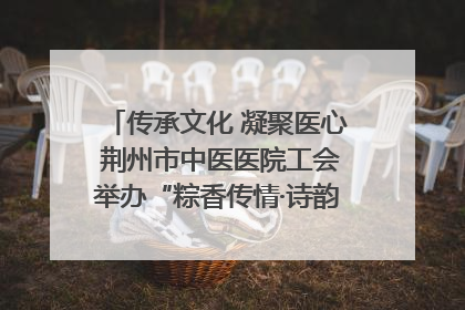 传承文化 凝聚医心 荆州市中医医院工会举办“粽香传情·诗韵端午”系列活动