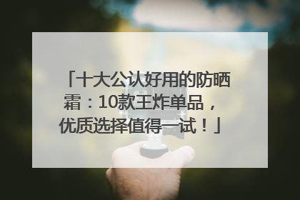 十大公认好用的防晒霜：10款王炸单品，优质选择值得一试！