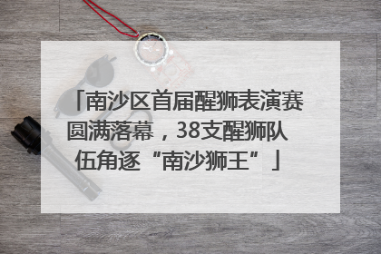 南沙区首届醒狮表演赛圆满落幕，38支醒狮队伍角逐“南沙狮王”