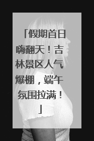 假期首日嗨翻天！吉林景区人气爆棚，端午氛围拉满！