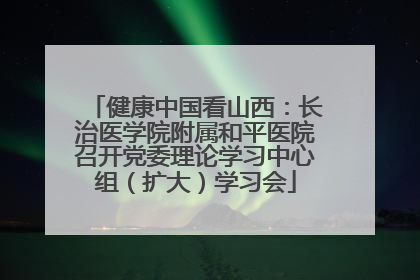 健康中国看山西：长治医学院附属和平医院召开党委理论学习中心组（扩大）学习会