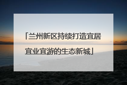兰州新区持续打造宜居宜业宜游的生态新城