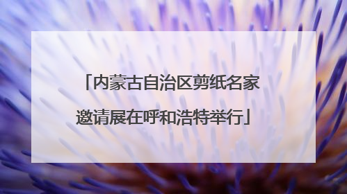 内蒙古自治区剪纸名家邀请展在呼和浩特举行