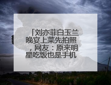刘亦菲白玉兰晚宴上菜先拍照，网友：原来明星吃饭也是手机“先吃”