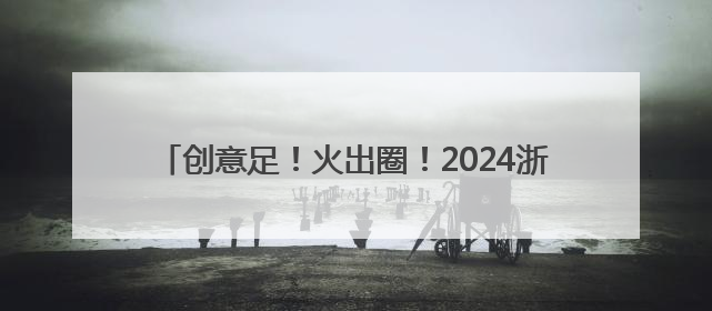 创意足！火出圈！2024浙江年度文旅宣推案例亮点纷呈