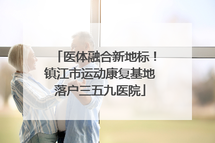 医体融合新地标！镇江市运动康复基地落户三五九医院
