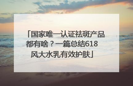 国家唯一认证祛斑产品都有啥？一篇总结618风大水乳有效护肤