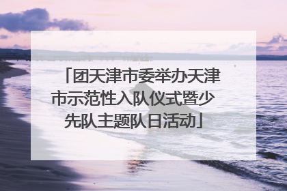 团天津市委举办天津市示范性入队仪式暨少先队主题队日活动