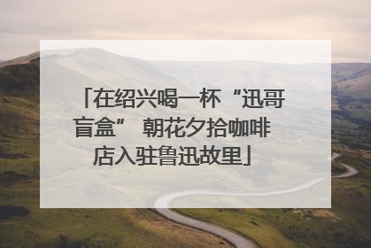在绍兴喝一杯“迅哥盲盒” 朝花夕拾咖啡店入驻鲁迅故里