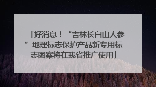 好消息！“吉林长白山人参”地理标志保护产品新专用标志图案将在我省推广使用