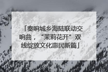 奏响城乡海陆联动交响曲，“茉莉花开”双线绽放文化惠民新篇