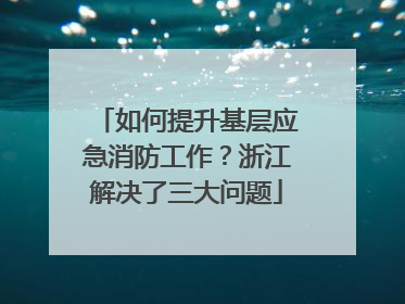 如何提升基层应急消防工作？浙江解决了三大问题