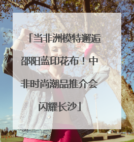 当非洲模特邂逅邵阳蓝印花布！中非时尚潮品推介会闪耀长沙