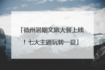 德州暑期文旅大餐上线！七大主题玩转一夏
