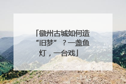 徽州古城如何造“旧梦”？一盏鱼灯，一台戏