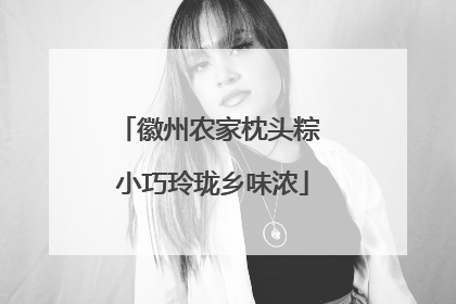徽州农家枕头粽 小巧玲珑乡味浓
