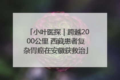 小叶医探｜跨越2000公里 西藏患者复杂胃癌在安徽获救治