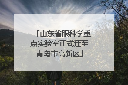 山东省眼科学重点实验室正式迁至青岛市高新区