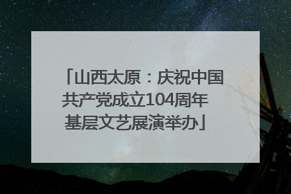山西太原：庆祝中国共产党成立104周年基层文艺展演举办