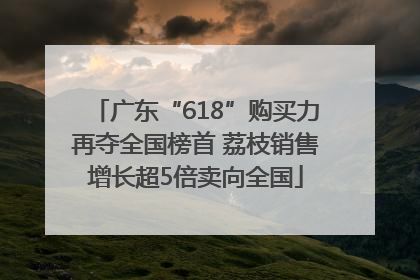 广东“618”购买力再夺全国榜首 荔枝销售增长超5倍卖向全国