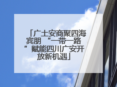 广土安商聚四海宾朋 “一带一路”赋能四川广安开放新机遇