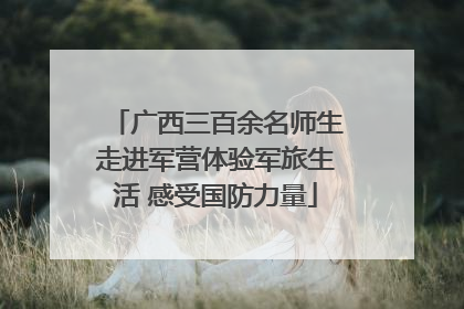 广西三百余名师生走进军营体验军旅生活 感受国防力量