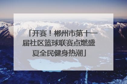 开赛！郴州市第十一届社区篮球联赛点燃盛夏全民健身热潮