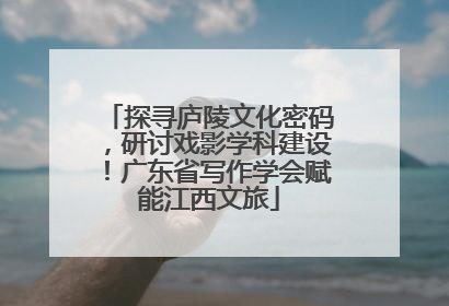 探寻庐陵文化密码，研讨戏影学科建设！广东省写作学会赋能江西文旅