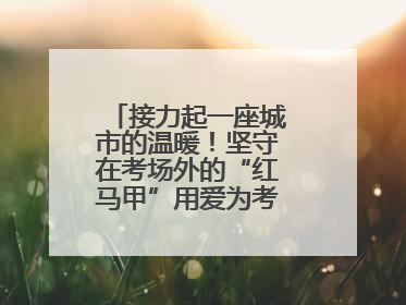 接力起一座城市的温暖！坚守在考场外的“红马甲”用爱为考生保驾护航