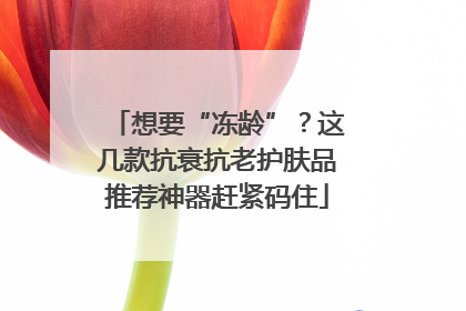 想要“冻龄”？这几款抗衰抗老护肤品推荐神器赶紧码住