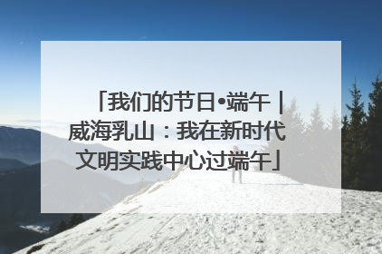 我们的节日•端午｜威海乳山：我在新时代文明实践中心过端午