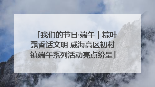 我们的节日·端午｜粽叶飘香话文明 威海高区初村镇端午系列活动亮点纷呈