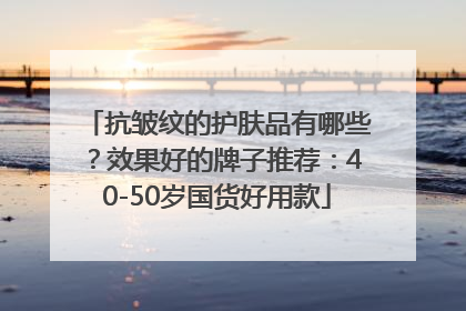 抗皱纹的护肤品有哪些？效果好的牌子推荐：40-50岁国货好用款