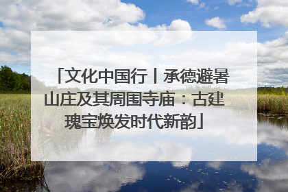 文化中国行丨承德避暑山庄及其周围寺庙：古建瑰宝焕发时代新韵