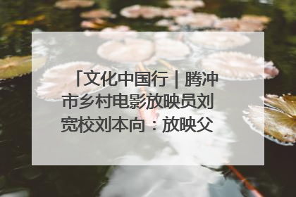 文化中国行｜腾冲市乡村电影放映员刘宽校刘本向：放映父子兵 接力光影梦