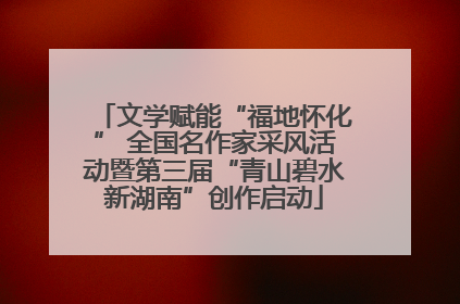 文学赋能“福地怀化” 全国名作家采风活动暨第三届“青山碧水新湖南”创作启动