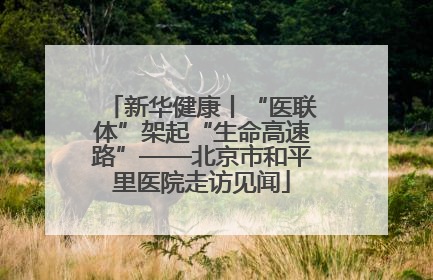 新华健康丨“医联体”架起“生命高速路”——北京市和平里医院走访见闻
