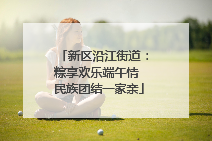 新区沿江街道：粽享欢乐端午情 民族团结一家亲