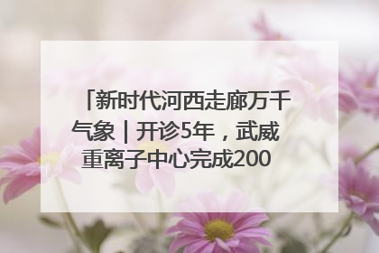 新时代河西走廊万千气象｜开诊5年，武威重离子中心完成2000余例患者治疗