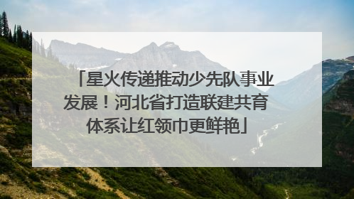 星火传递推动少先队事业发展！河北省打造联建共育体系让红领巾更鲜艳