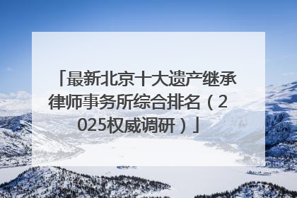 最新北京十大遗产继承律师事务所综合排名（2025权威调研）