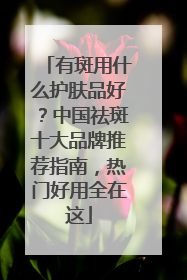有斑用什么护肤品好？中国祛斑十大品牌推荐指南，热门好用全在这