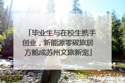 毕业生与在校生携手创业，新能源零碳旅居方舱成苏州文旅新宠