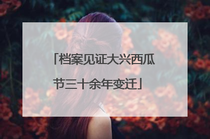 档案见证大兴西瓜节三十余年变迁