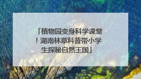 植物园变身科学课堂！湖南林草科普带小学生探秘自然王国