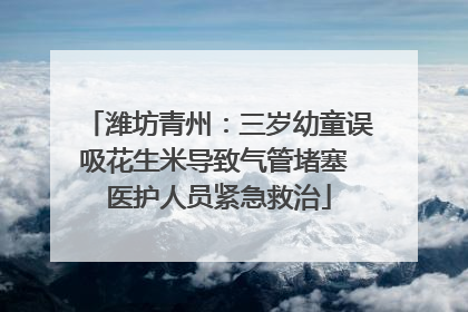 潍坊青州：三岁幼童误吸花生米导致气管堵塞 医护人员紧急救治