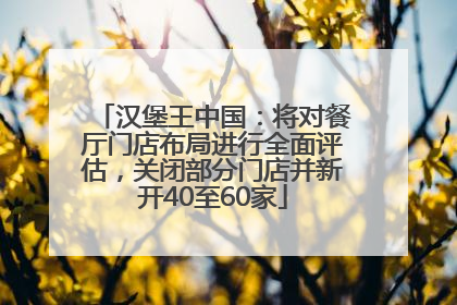 汉堡王中国：将对餐厅门店布局进行全面评估，关闭部分门店并新开40至60家